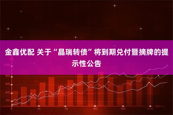 金鑫优配 关于“晶瑞转债”将到期兑付暨摘牌的提示性公告