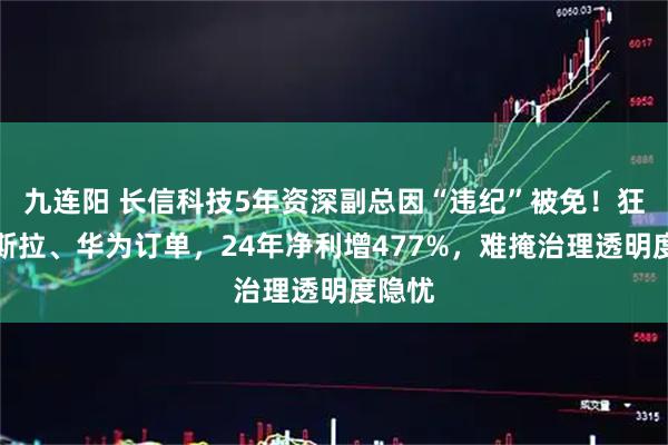 九连阳 长信科技5年资深副总因“违纪”被免！狂揽特斯拉、华为订单，24年净利增477%，难掩治理透明度隐忧