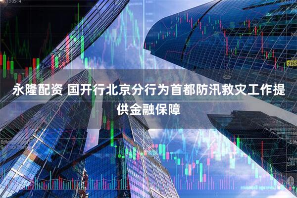 永隆配资 国开行北京分行为首都防汛救灾工作提供金融保障
