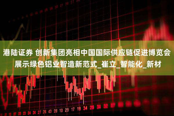 港陆证券 创新集团亮相中国国际供应链促进博览会 展示绿色铝业智造新范式_崔立_智能化_新材