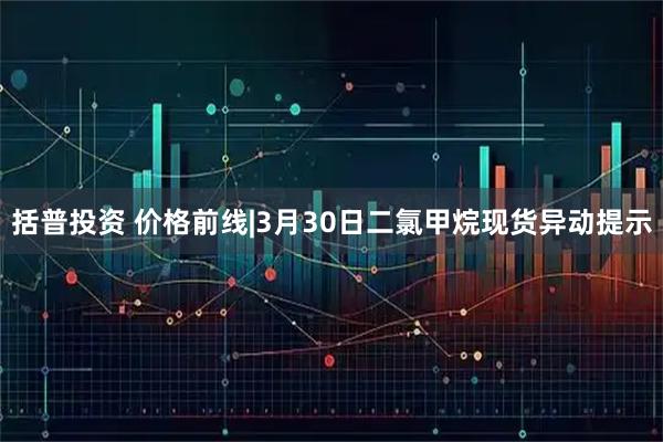 括普投资 价格前线|3月30日二氯甲烷现货异动提示