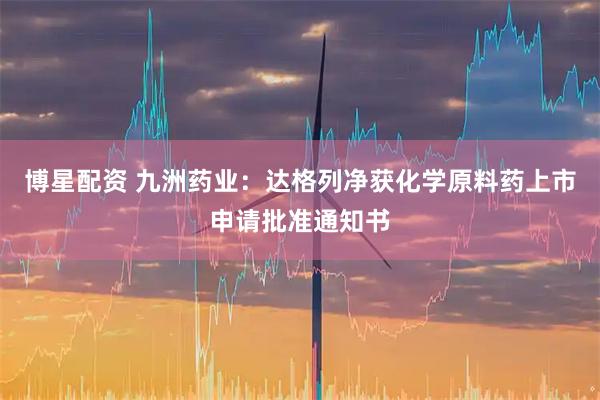 博星配资 九洲药业：达格列净获化学原料药上市申请批准通知书