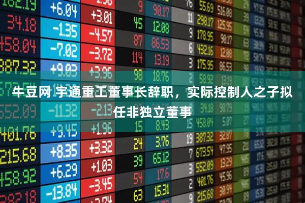 牛豆网 宇通重工董事长辞职，实际控制人之子拟任非独立董事