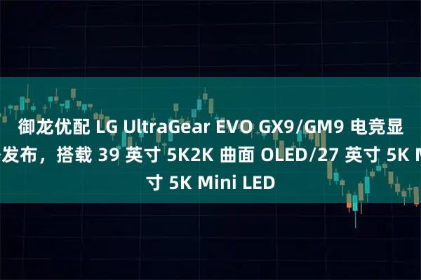 御龙优配 LG UltraGear EVO GX9/GM9 电竞显示器海外发布，搭载 39 英寸 5K2K 曲面 OLED/27 英寸 5K Mini LED