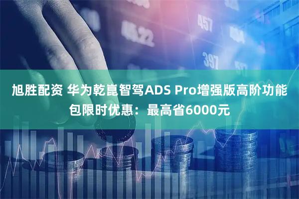 旭胜配资 华为乾崑智驾ADS Pro增强版高阶功能包限时优惠：最高省6000元