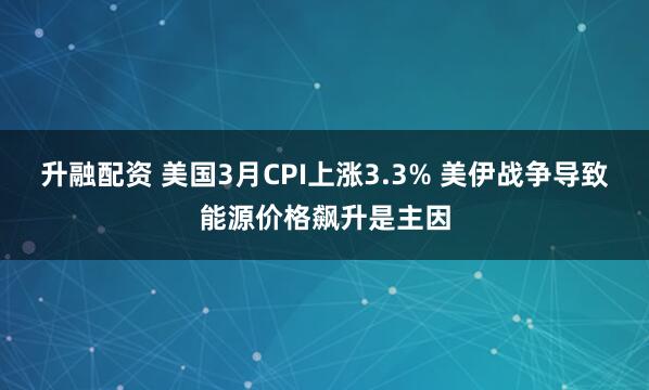 升融配资 美国3月CPI上涨3.3% 美伊战争导致能源价格飙升是主因