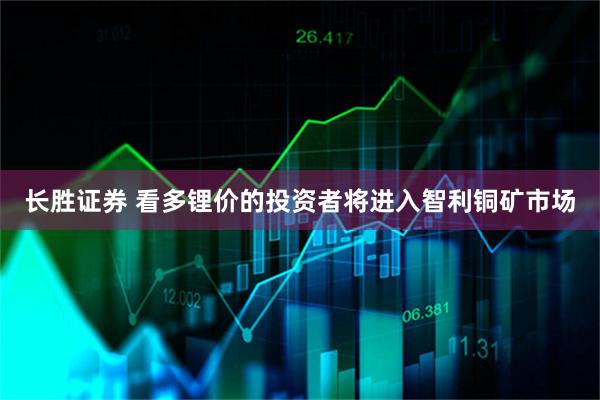 长胜证券 看多锂价的投资者将进入智利铜矿市场