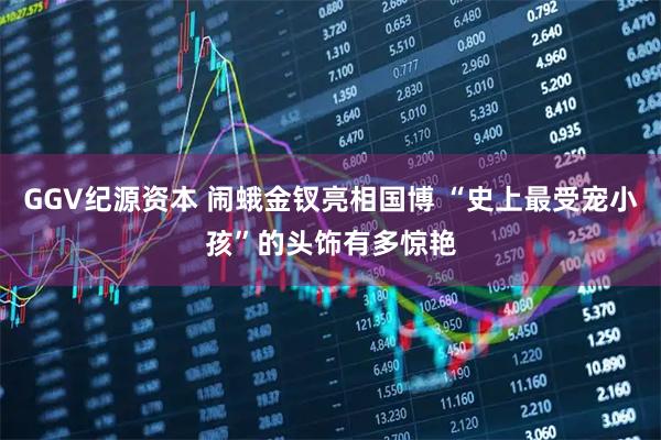 GGV纪源资本 闹蛾金钗亮相国博 “史上最受宠小孩”的头饰有多惊艳